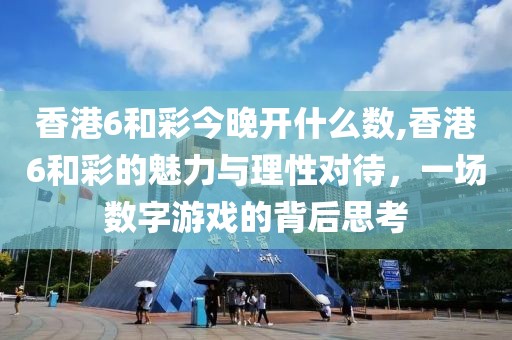 香港6和彩今晚开什么数,香港6和彩的魅力与理性对待，一场数字游戏的背后思考