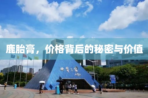 鹿胎膏，价格背后的秘密与价值