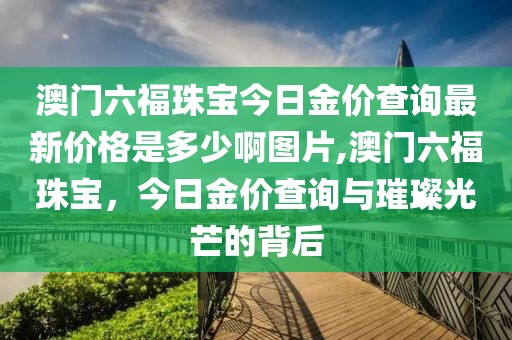 澳门六福珠宝今日金价查询最新价格是多少啊图片,澳门六福珠宝，今日金价查询与璀璨光芒的背后
