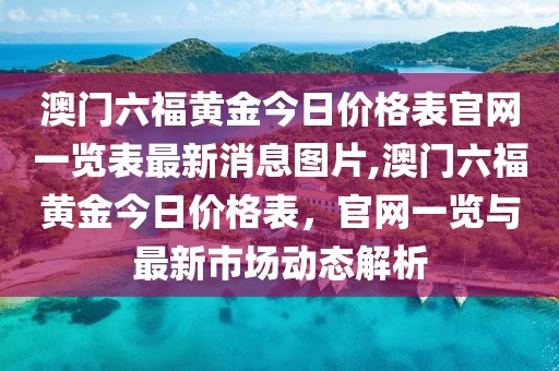 澳门六福黄金今日价格表官网一览表最新消息图片,澳门六福黄金今日价格表，官网一览与最新市场动态解析