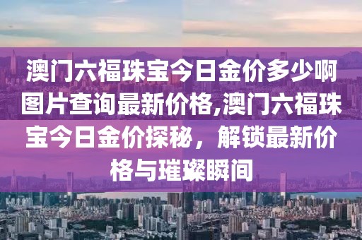 澳门六福珠宝今日金价多少啊图片查询最新价格,澳门六福珠宝今日金价探秘，解锁最新价格与璀璨瞬间