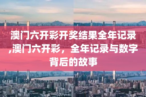 澳门六开彩开奖结果全年记录,澳门六开彩，全年记录与数字背后的故事