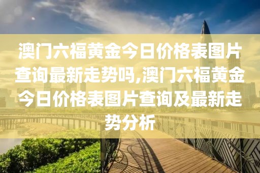 澳门六福黄金今日价格表图片查询最新走势吗,澳门六福黄金今日价格表图片查询及最新走势分析
