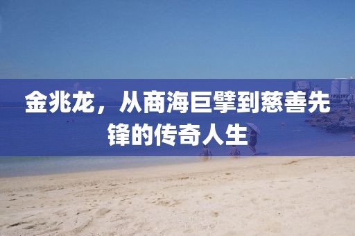 金兆龙，从商海巨擘到慈善先锋的传奇人生
