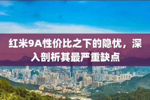 红米9A性价比之下的隐忧，深入剖析其最严重缺点