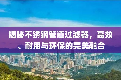 揭秘不锈钢管道过滤器，高效、耐用与环保的完美融合