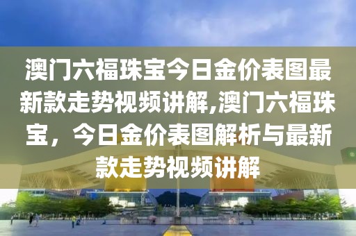 澳门六福珠宝今日金价表图最新款走势视频讲解,澳门六福珠宝，今日金价表图解析与最新款走势视频讲解