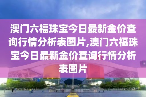 澳门六福珠宝今日最新金价查询行情分析表图片,澳门六福珠宝今日最新金价查询行情分析表图片