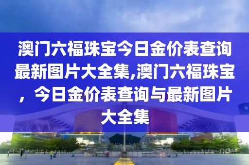 澳门六福珠宝今日金价表查询最新图片大全集,澳门六福珠宝，今日金价表查询与最新图片大全集