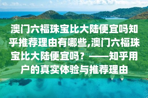 澳门六福珠宝比大陆便宜吗知乎推荐理由有哪些,澳门六福珠宝比大陆便宜吗？——知乎用户的真实体验与推荐理由