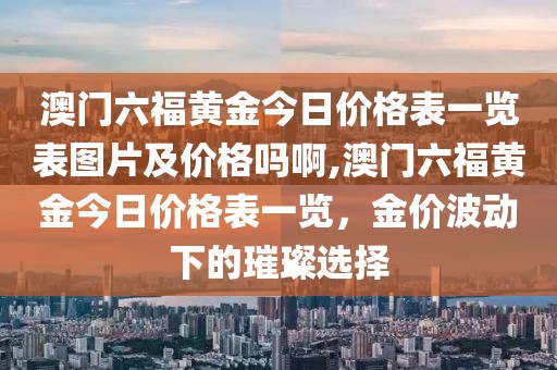 澳门六福黄金今日价格表一览表图片及价格吗啊,澳门六福黄金今日价格表一览，金价波动下的璀璨选择