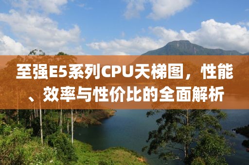 至强E5系列CPU天梯图，性能、效率与性价比的全面解析