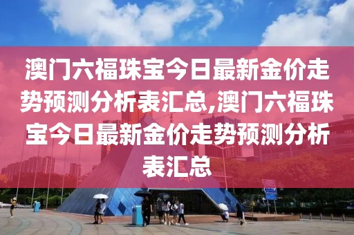 澳门六福珠宝今日最新金价走势预测分析表汇总,澳门六福珠宝今日最新金价走势预测分析表汇总