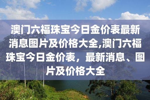 澳门六福珠宝今日金价表最新消息图片及价格大全,澳门六福珠宝今日金价表，最新消息、图片及价格大全