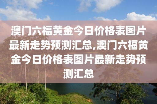 澳门六福黄金今日价格表图片最新走势预测汇总,澳门六福黄金今日价格表图片最新走势预测汇总