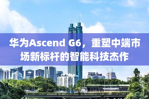 华为Ascend G6，重塑中端市场新标杆的智能科技杰作