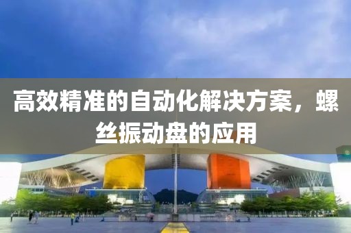 高效精准的自动化解决方案，螺丝振动盘的应用
