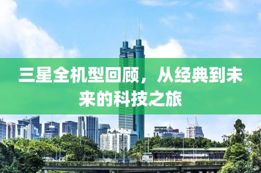 三星全机型回顾，从经典到未来的科技之旅
