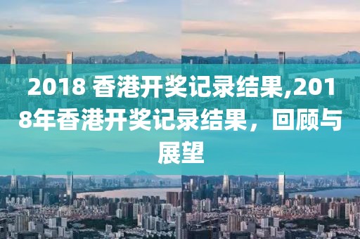 2018 香港开奖记录结果,2018年香港开奖记录结果，回顾与展望