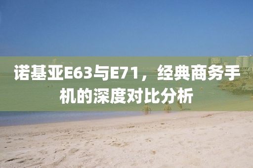 诺基亚E63与E71，经典商务手机的深度对比分析