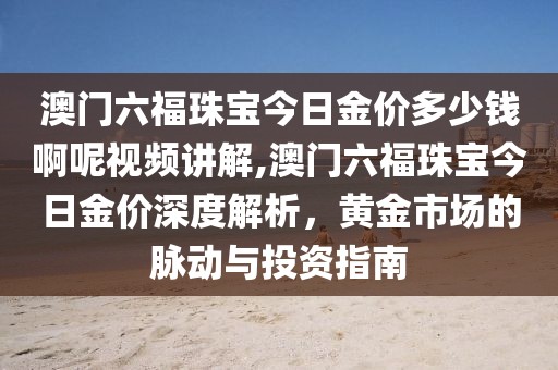 澳门六福珠宝今日金价多少钱啊呢视频讲解,澳门六福珠宝今日金价深度解析，黄金市场的脉动与投资指南