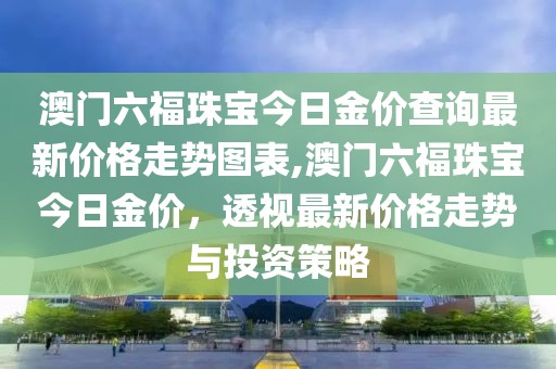澳门六福珠宝今日金价查询最新价格走势图表,澳门六福珠宝今日金价，透视最新价格走势与投资策略