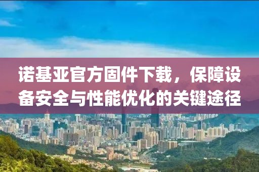 诺基亚官方固件下载，保障设备安全与性能优化的关键途径
