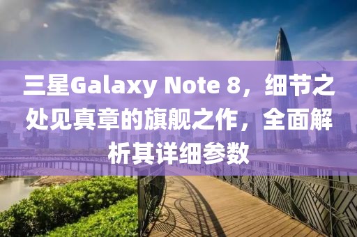 三星Galaxy Note 8，细节之处见真章的旗舰之作，全面解析其详细参数