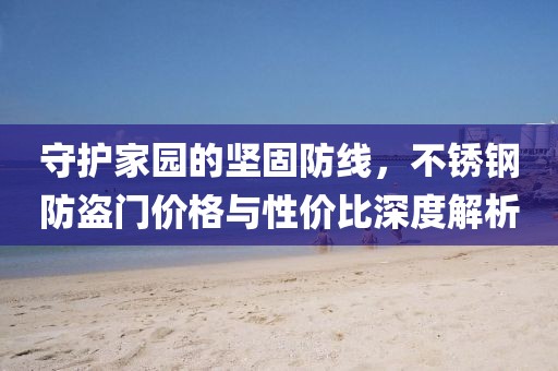 守护家园的坚固防线，不锈钢防盗门价格与性价比深度解析