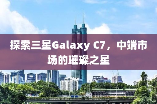 探索三星Galaxy C7，中端市场的璀璨之星