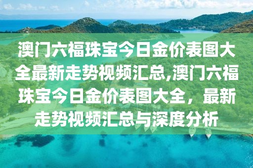 澳门六福珠宝今日金价表图大全最新走势视频汇总,澳门六福珠宝今日金价表图大全，最新走势视频汇总与深度分析