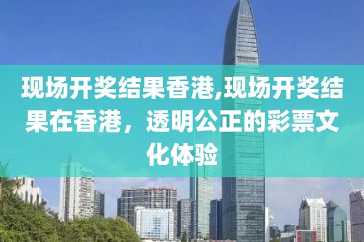 现场开奖结果香港,现场开奖结果在香港，透明公正的彩票文化体验