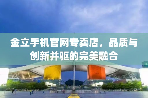 金立手机官网专卖店，品质与创新并驱的完美融合