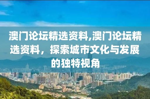 澳门论坛精选资料,澳门论坛精选资料，探索城市文化与发展的独特视角