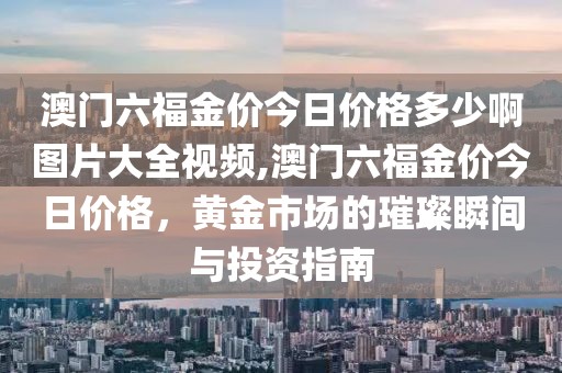 澳门六福金价今日价格多少啊图片大全视频,澳门六福金价今日价格，黄金市场的璀璨瞬间与投资指南