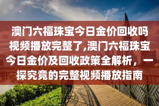 澳门六福珠宝今日金价回收吗视频播放完整了,澳门六福珠宝今日金价及回收政策全解析，一探究竟的完整视频播放指南