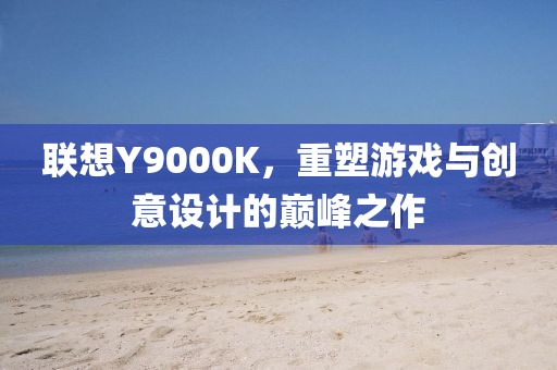 联想Y9000K，重塑游戏与创意设计的巅峰之作