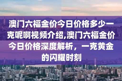 澳门六福金价今日价格多少一克呢啊视频介绍,澳门六福金价今日价格深度解析，一克黄金的闪耀时刻
