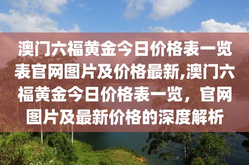澳门六福黄金今日价格表一览表官网图片及价格最新,澳门六福黄金今日价格表一览，官网图片及最新价格的深度解析
