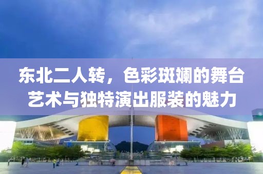 东北二人转，色彩斑斓的舞台艺术与独特演出服装的魅力