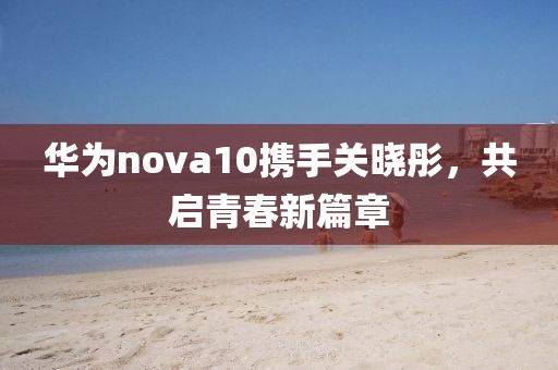华为nova10携手关晓彤，共启青春新篇章