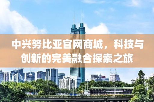 中兴努比亚官网商城，科技与创新的完美融合探索之旅