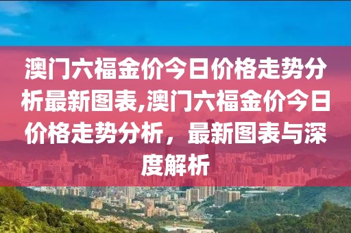 澳门六福金价今日价格走势分析最新图表,澳门六福金价今日价格走势分析，最新图表与深度解析