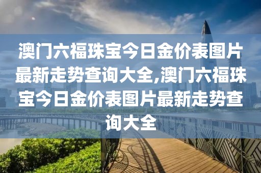 澳门六福珠宝今日金价表图片最新走势查询大全,澳门六福珠宝今日金价表图片最新走势查询大全