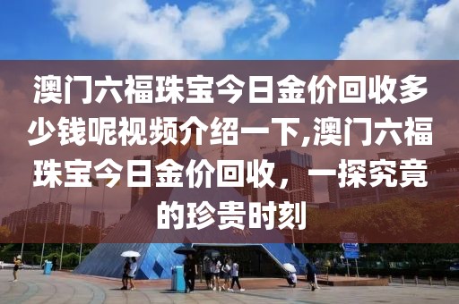 澳门六福珠宝今日金价回收多少钱呢视频介绍一下,澳门六福珠宝今日金价回收，一探究竟的珍贵时刻