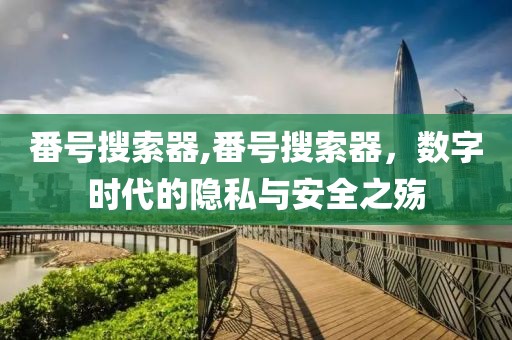 番号搜索器,番号搜索器，数字时代的隐私与安全之殇