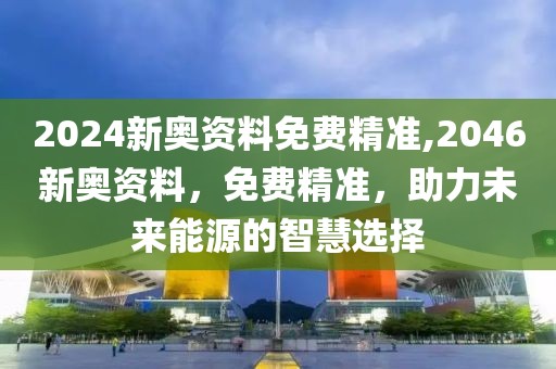 2024新奥资料免费精准,2046新奥资料，免费精准，助力未来能源的智慧选择