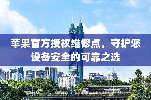 苹果官方授权维修点，守护您设备安全的可靠之选