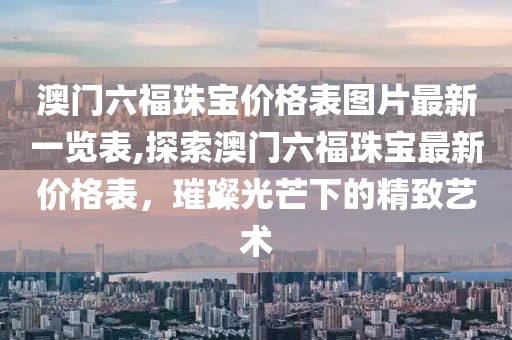 澳门六福珠宝价格表图片最新一览表,探索澳门六福珠宝最新价格表，璀璨光芒下的精致艺术