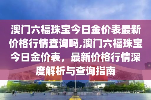 澳门六福珠宝今日金价表最新价格行情查询吗,澳门六福珠宝今日金价表，最新价格行情深度解析与查询指南